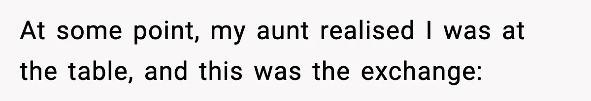 At some point, my aunt realised I was at the table, and this was the exchange: