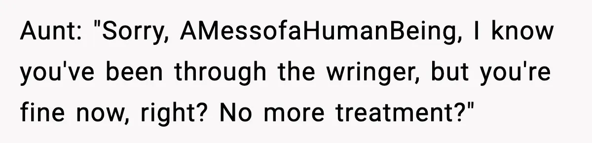 Aunt: "Sorry, AMessofaHumanBeing, I know you've been through the wringer, but you're fine now, right? No more treatment?"