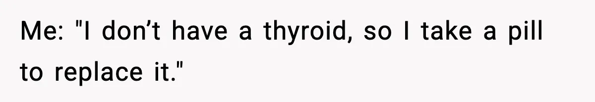 Me: "I don’t have a thyroid, so I take a pill to replace it."