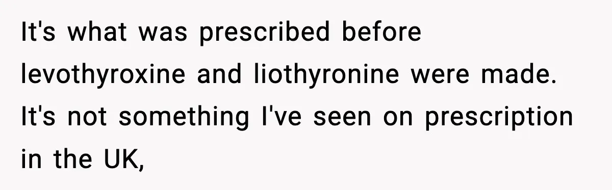 It's what was prescribed before levothyroxine and liothyronine were made. It's not something I've seen on prescription in the UK,