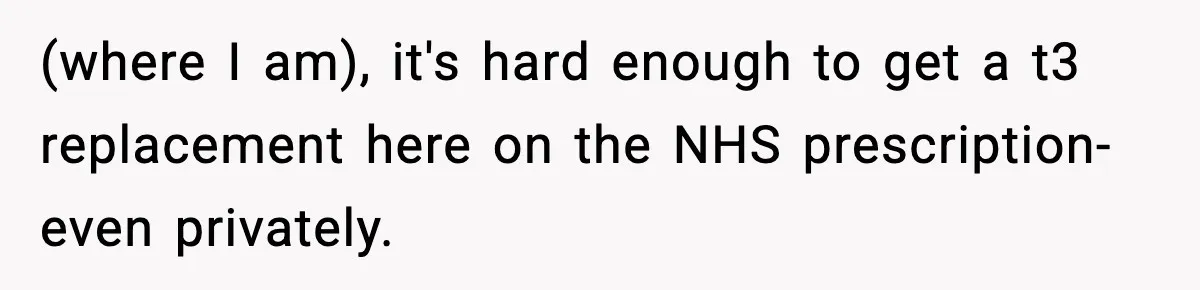 (where I am), it's hard enough to get a t3 replacement here on the NHS prescription- even privately.