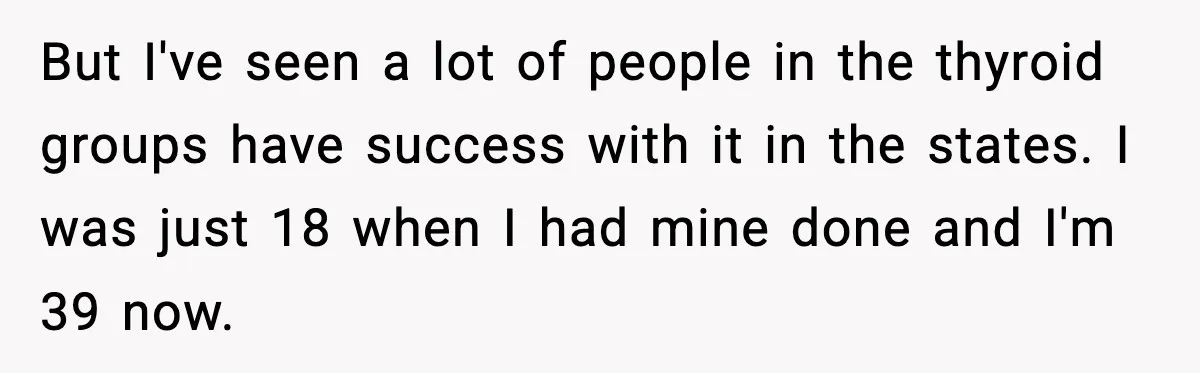 But I've seen a lot of people in the thyroid groups have success with it in the states. I was just 18 when I had mine done and I'm 39...