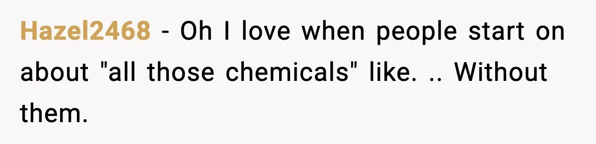 Hazel2468 − Oh I love when people start on about "all those chemicals" like. .. Without them.