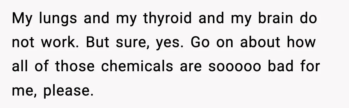 My lungs and my thyroid and my brain do not work. But sure, yes. Go on about how all of those chemicals are sooooo bad for me, please.