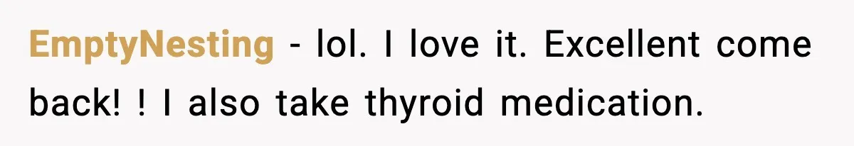 EmptyNesting − lol. I love it. Excellent come back! ! I also take thyroid medication.