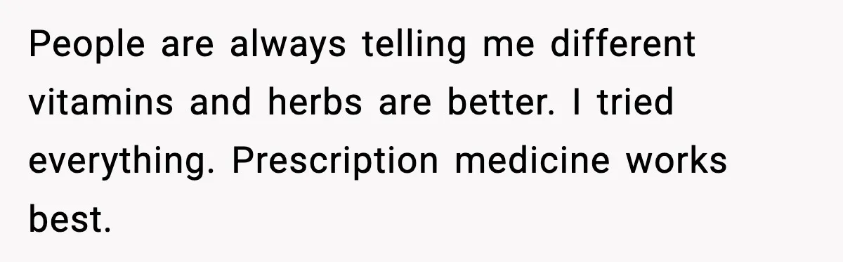 People are always telling me different vitamins and herbs are better. I tried everything. Prescription medicine works best.