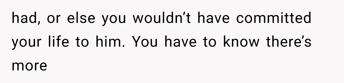 had, or else you wouldn’t have committed your life to him. You have to know there’s more
