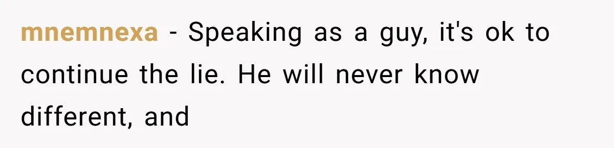 mnemnexa − Speaking as a guy, it's ok to continue the lie. He will never know different, and