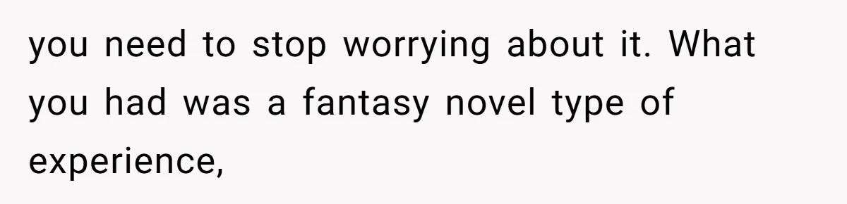 you need to stop worrying about it. What you had was a fantasy novel type of experience,