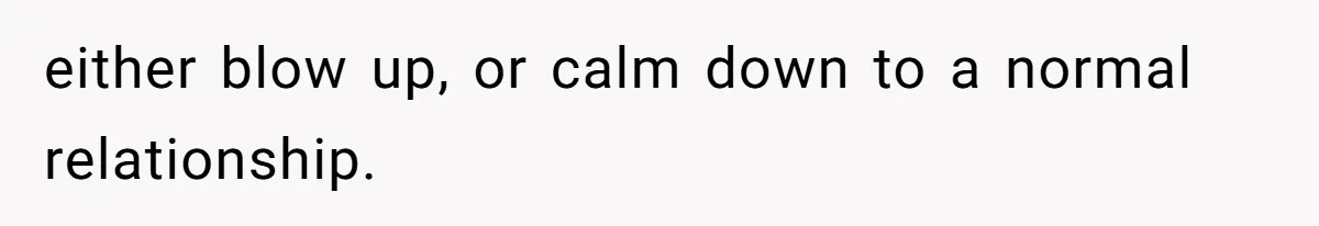 either blow up, or calm down to a normal relationship.