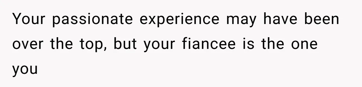 Your passionate experience may have been over the top, but your fiancee is the one you