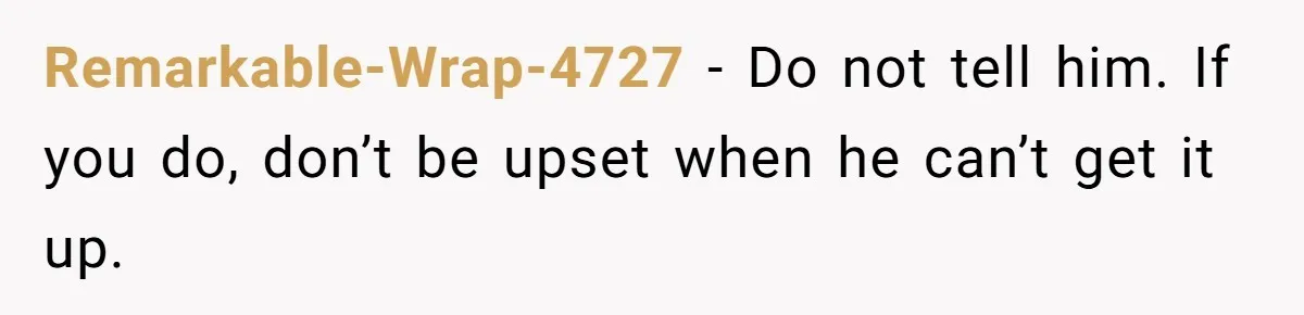 Remarkable-Wrap-4727 − Do not tell him. If you do, don’t be upset when he can’t get it up.
