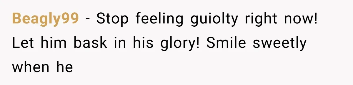 Beagly99 − Stop feeling guiolty right now! Let him bask in his glory! Smile sweetly when he