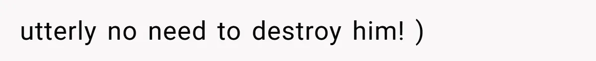 utterly no need to destroy him! )