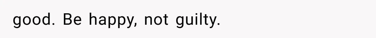 good. Be happy, not guilty.