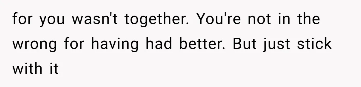for you wasn't together. You're not in the wrong for having had better. But just stick with it
