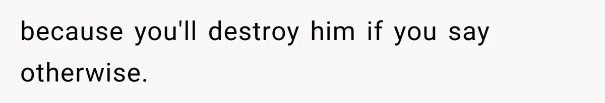because you'll destroy him if you say otherwise.