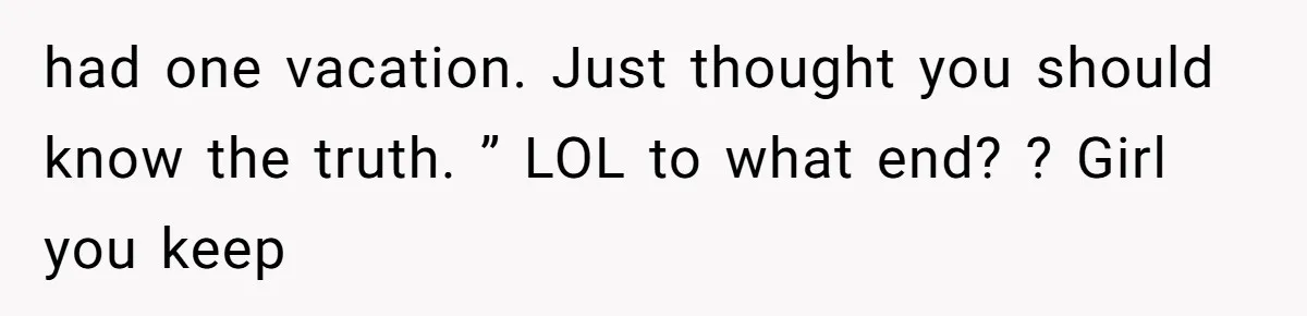 had one vacation. Just thought you should know the truth. ” LOL to what end? ? Girl you keep