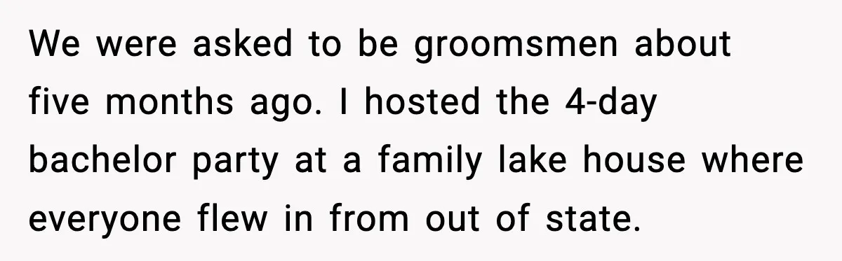 We were asked to be groomsmen about five months ago. I hosted the 4-day bachelor party at a family lake house where everyone flew in from out of state.