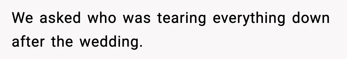 We asked who was tearing everything down after the wedding.