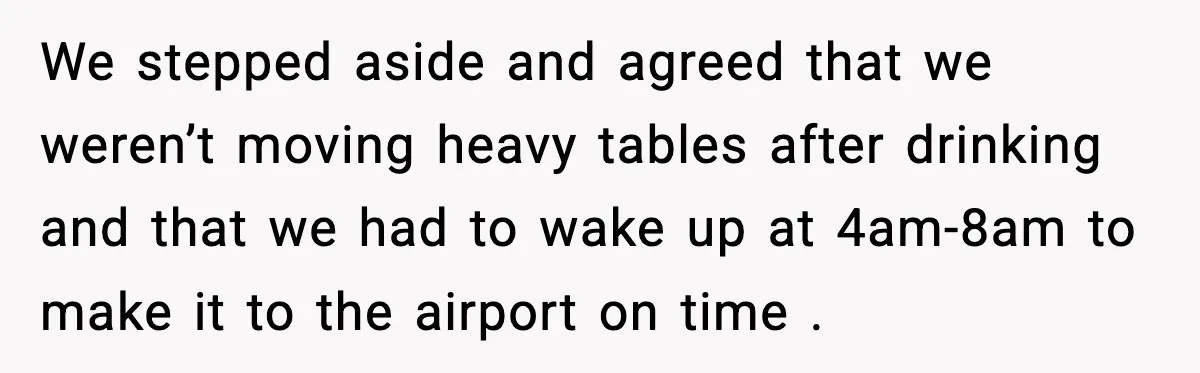 We stepped aside and agreed that we weren’t moving heavy tables after drinking and that we had to wake up at 4am-8am to make it to the airport on time...