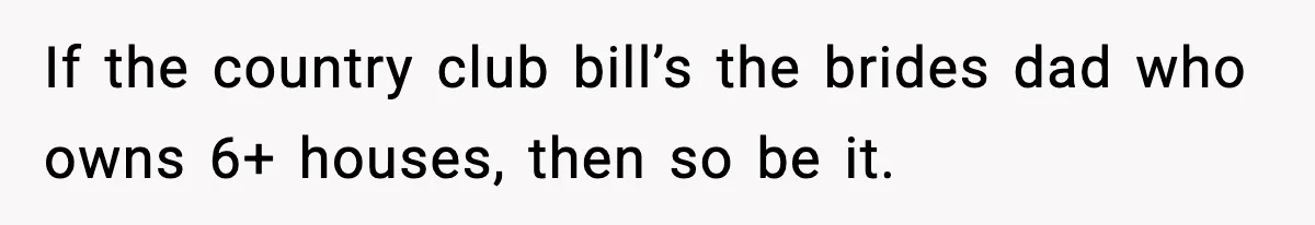 If the country club bill’s the brides dad who owns 6+ houses, then so be it.