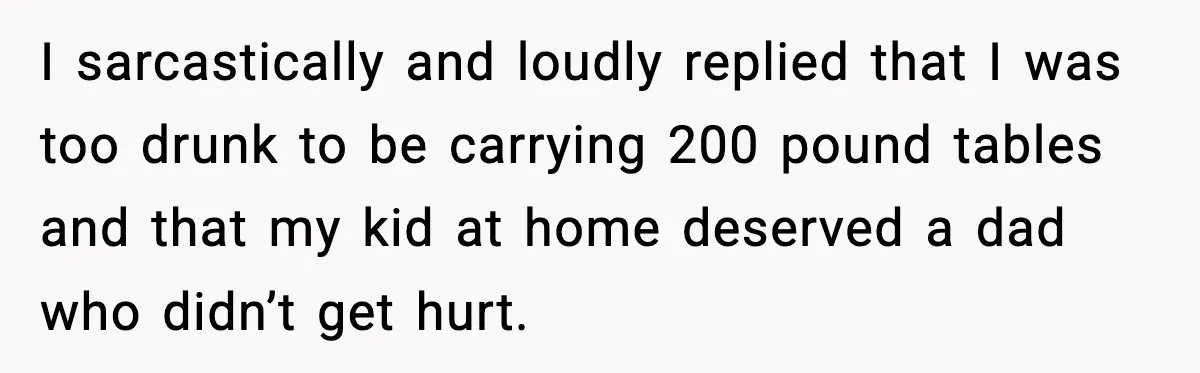 I sarcastically and loudly replied that I was too drunk to be carrying 200 pound tables and that my kid at home deserved a dad who didn’t get hurt.