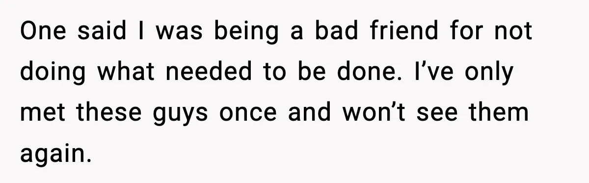 One said I was being a bad friend for not doing what needed to be done. I’ve only met these guys once and won’t see them again.