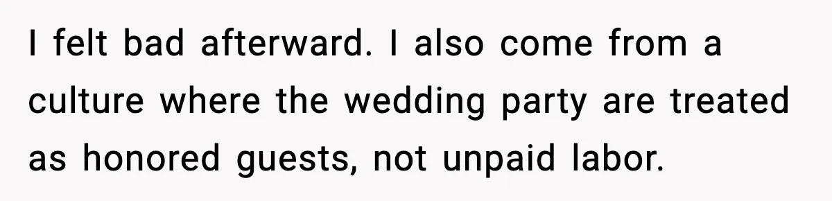 I felt bad afterward. I also come from a culture where the wedding party are treated as honored guests, not unpaid labor.