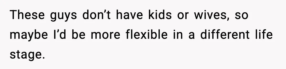 These guys don’t have kids or wives, so maybe I’d be more flexible in a different life stage.