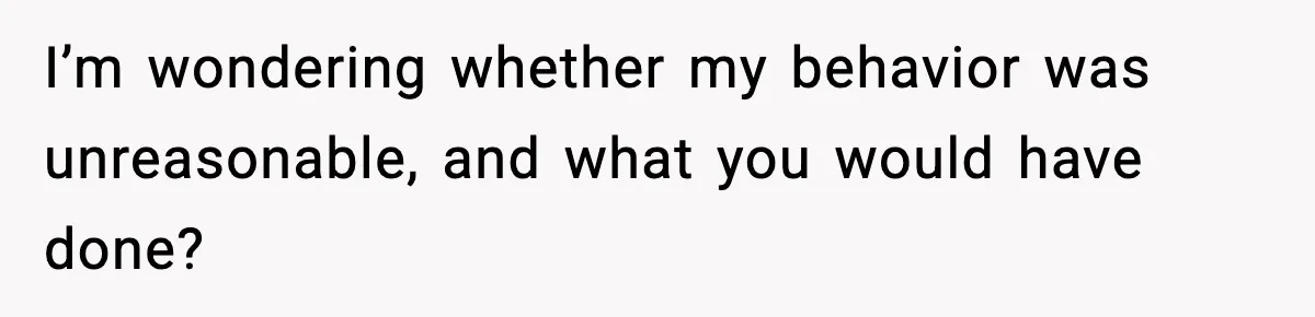 I’m wondering whether my behavior was unreasonable, and what you would have done?