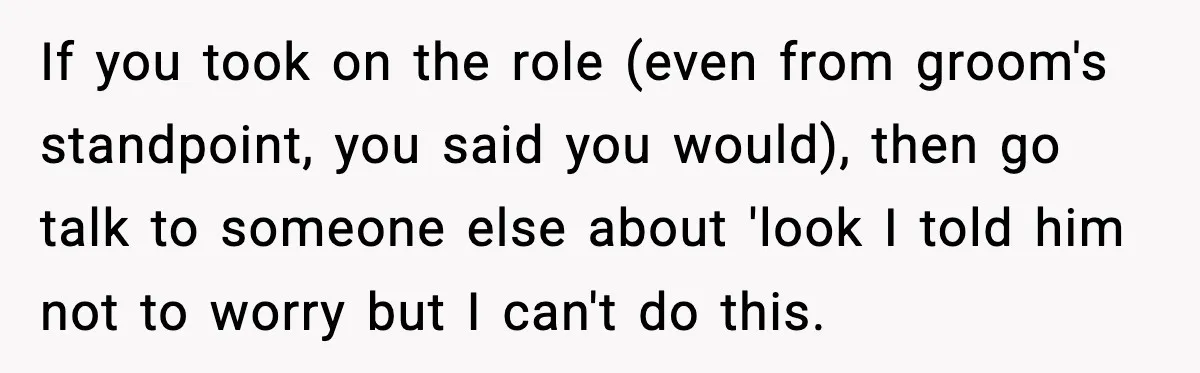 If you took on the role (even from groom's standpoint, you said you would), then go talk to someone else about 'look I told him not to worry but I...