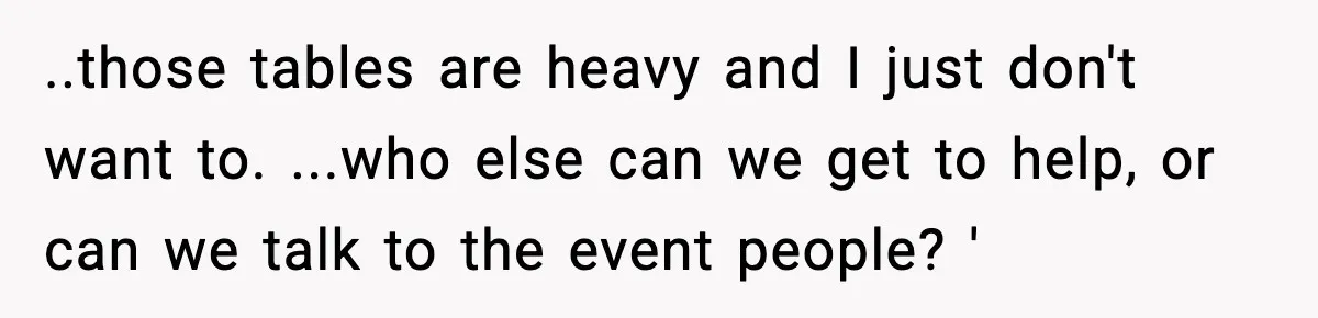 ..those tables are heavy and I just don't want to. ...who else can we get to help, or can we talk to the event people? '