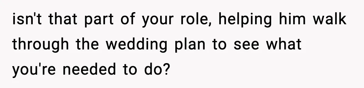 isn't that part of your role, helping him walk through the wedding plan to see what you're needed to do?