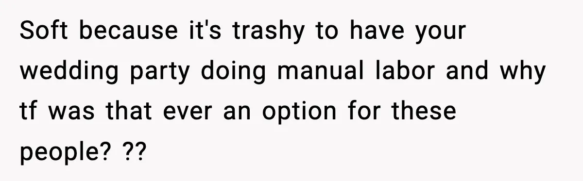Soft because it's trashy to have your wedding party doing manual labor and why tf was that ever an option for these people? ??