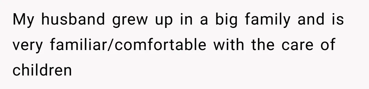 My husband grew up in a big family and is very familiar/comfortable with the care of children