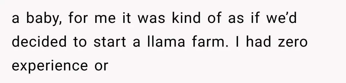a baby, for me it was kind of as if we’d decided to start a llama farm. I had zero experience or