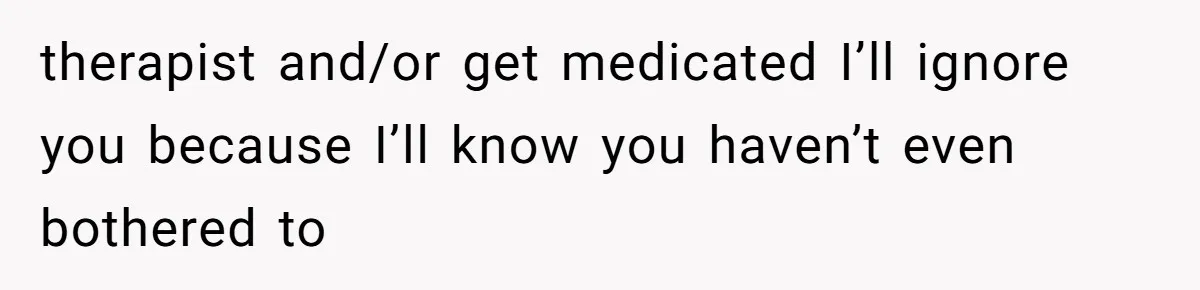 therapist and/or get medicated I’ll ignore you because I’ll know you haven’t even bothered to