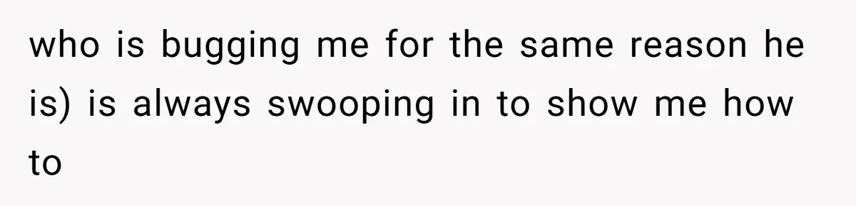 who is bugging me for the same reason he is) is always swooping in to show me how to