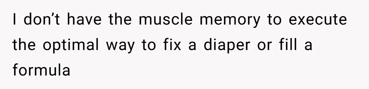 I don’t have the muscle memory to execute the optimal way to fix a diaper or fill a formula