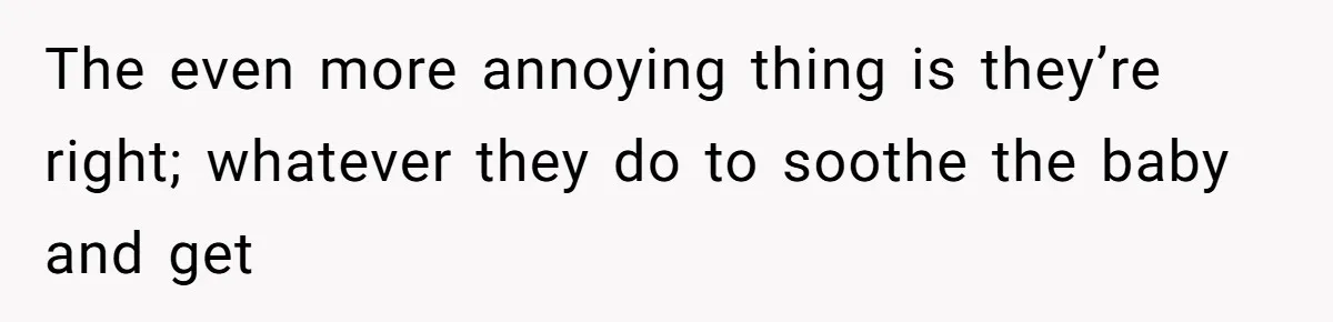 The even more annoying thing is they’re right; whatever they do to soothe the baby and get