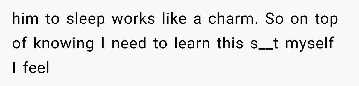 him to sleep works like a charm. So on top of knowing I need to learn this s__t myself I feel