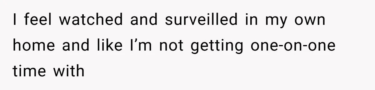 I feel watched and surveilled in my own home and like I’m not getting one-on-one time with