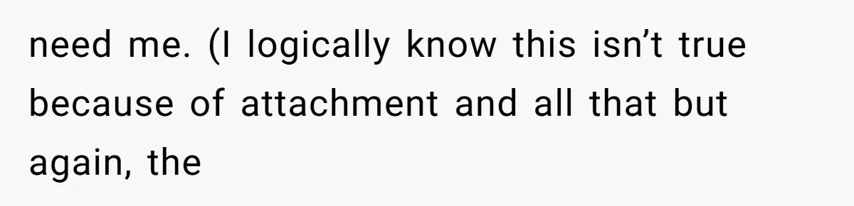 need me. (I logically know this isn’t true because of attachment and all that but again, the