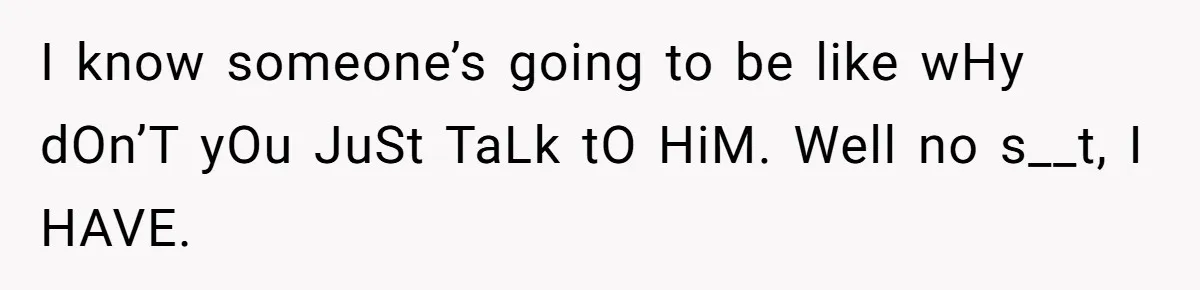 I know someone’s going to be like wHy dOn’T yOu JuSt TaLk tO HiM. Well no s__t, I HAVE.