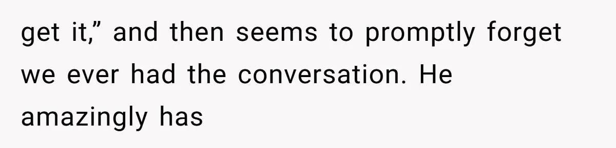 get it,” and then seems to promptly forget we ever had the conversation. He amazingly has