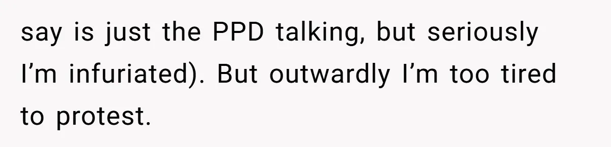 say is just the PPD talking, but seriously I’m infuriated). But outwardly I’m too tired to protest.