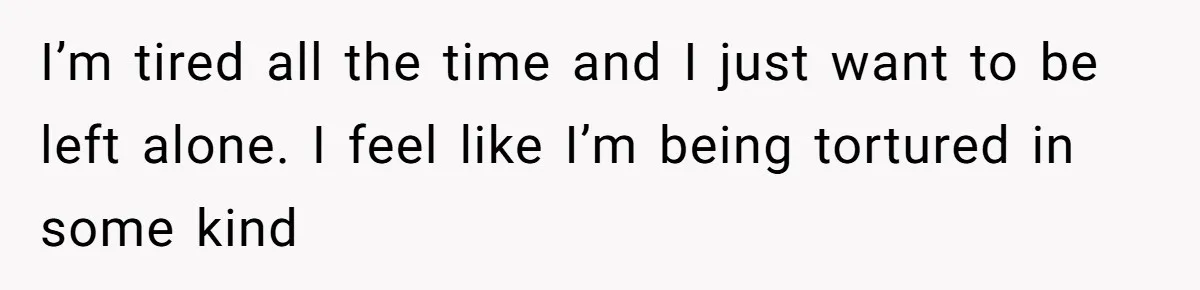 I’m tired all the time and I just want to be left alone. I feel like I’m being tortured in some kind