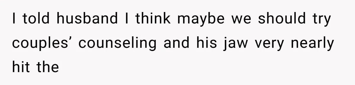 I told husband I think maybe we should try couples’ counseling and his jaw very nearly hit the