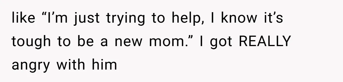 like “I’m just trying to help, I know it’s tough to be a new mom.” I got REALLY angry with him